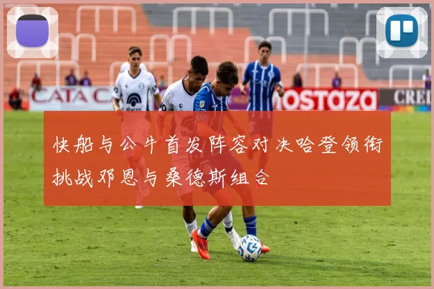快船与公牛首发阵容对决哈登领衔挑战邓恩与桑德斯组合