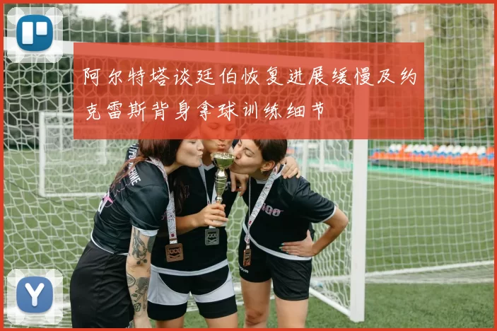 阿尔特塔谈廷伯恢复进展缓慢及约克雷斯背身拿球训练细节