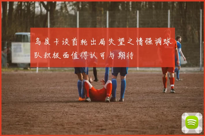 乌度卡谈首轮出局失望之情强调球队积极面值得认可与期待