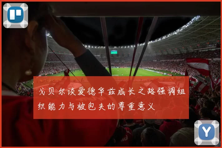 戈贝尔谈爱德华兹成长之路强调组织能力与被包夹的尊重意义