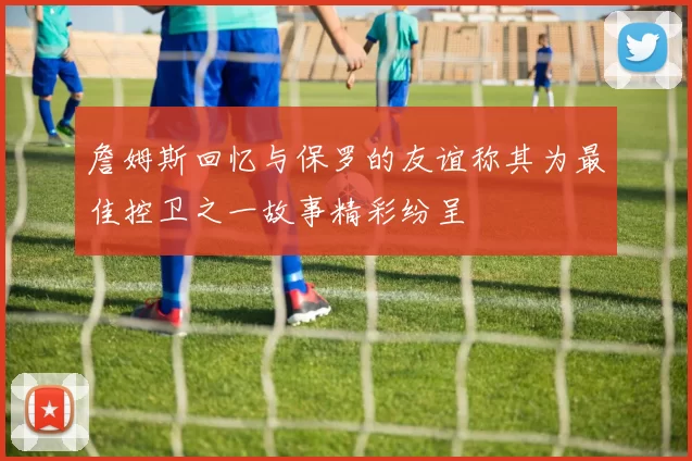詹姆斯回忆与保罗的友谊称其为最佳控卫之一故事精彩纷呈