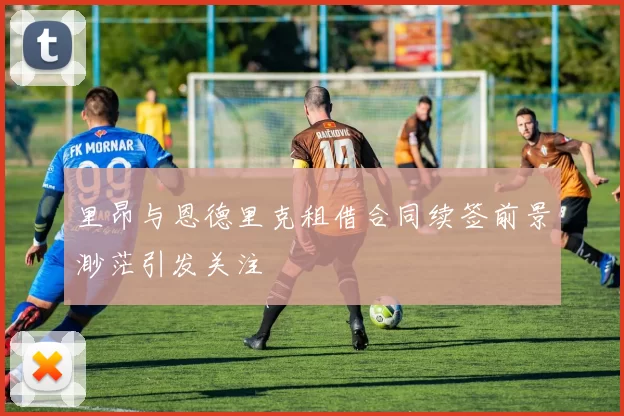 里昂与恩德里克租借合同续签前景渺茫引发关注