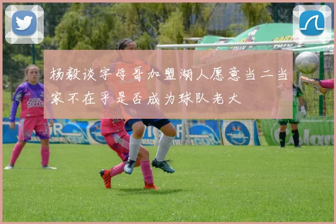 杨毅谈字母哥加盟湖人愿意当二当家不在乎是否成为球队老大