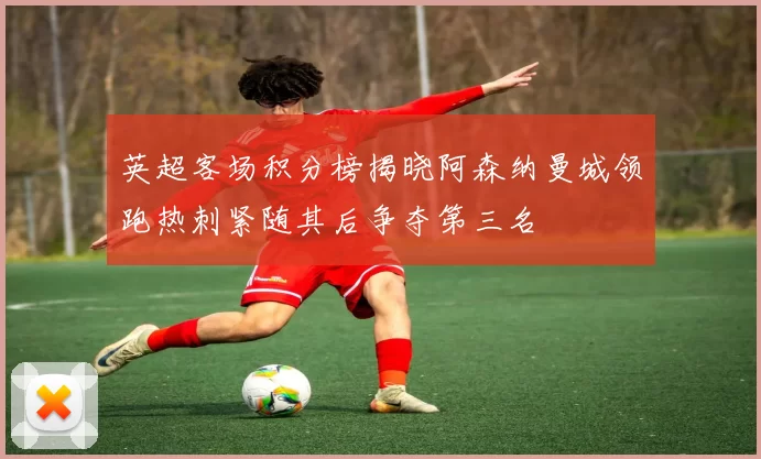 英超客场积分榜揭晓阿森纳曼城领跑热刺紧随其后争夺第三名