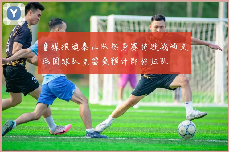 鲁媒报道泰山队热身赛将迎战两支韩国球队克雷桑预计即将归队
