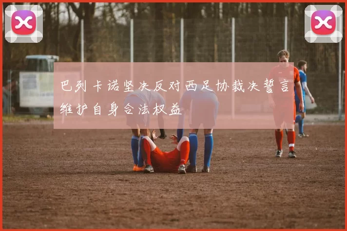 巴列卡诺坚决反对西足协裁决誓言维护自身合法权益