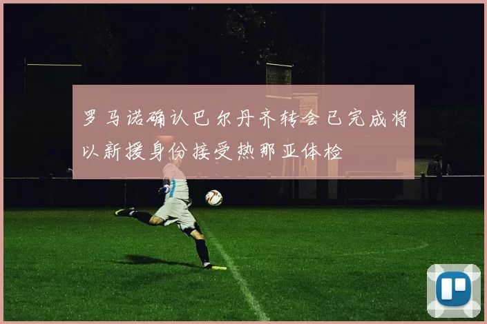 罗马诺确认巴尔丹齐转会已完成将以新援身份接受热那亚体检