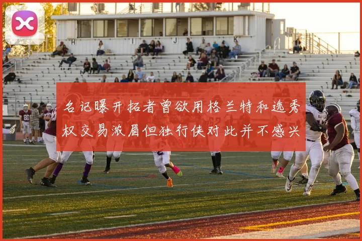 名记曝开拓者曾欲用格兰特和选秀权交易浓眉但独行侠对此并不感兴趣