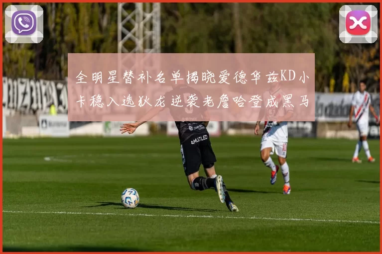 全明星替补名单揭晓爱德华兹KD小卡稳入选狄龙逆袭老詹哈登成黑马