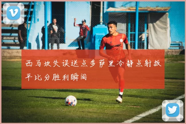 西马坎失误送点多萨里冷静点射扳平比分胜利瞬间